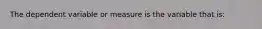 The dependent variable or measure is the variable that is: