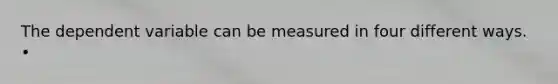 The dependent variable can be measured in four different ways. •