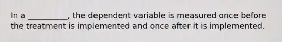 In a __________, the dependent variable is measured once before the treatment is implemented and once after it is implemented.