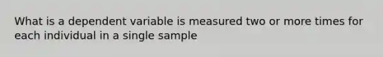 What is a dependent variable is measured two or more times for each individual in a single sample