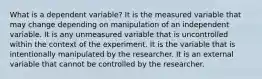 What is a dependent variable? It is the measured variable that may change depending on manipulation of an independent variable. It is any unmeasured variable that is uncontrolled within the context of the experiment. It is the variable that is intentionally manipulated by the researcher. It is an external variable that cannot be controlled by the researcher.