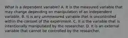 What is a dependent variable? A. It is the measured variable that may change depending on manipulation of an independent variable. B. It is any unmeasured variable that is uncontrolled within the context of the experiment. C. It is the variable that is intentionally manipulated by the researcher. D. It is an external variable that cannot be controlled by the researcher.