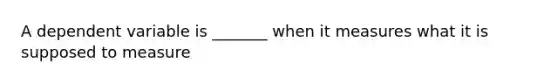 A dependent variable is _______ when it measures what it is supposed to measure