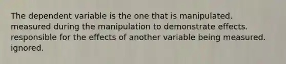 The dependent variable is the one that is manipulated. measured during the manipulation to demonstrate effects. responsible for the effects of another variable being measured. ignored.