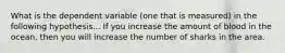 What is the dependent variable (one that is measured) in the following hypothesis... If you increase the amount of blood in the ocean, then you will increase the number of sharks in the area.