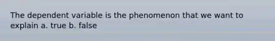 The dependent variable is the phenomenon that we want to explain a. true b. false