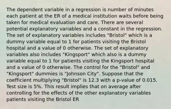 The dependent variable in a regression is number of minutes each patient at the ER of a medical institution waits before being taken for medical evaluation and care. There are several potential explanatory variables and a constant in the regression. The set of explanatory variables includes "Bristol" which is a dummy variable equal to 1 for patients visiting the Bristol hospital and a value of 0 otherwise. The set of explanatory variables also includes "Kingsport" which also is a dummy variable equal to 1 for patients visiting the Kingsport hospital and a value of 0 otherwise. The control for the "Bristol" and "Kingsport" dummies is "Johnson City". Suppose that the coefficient multiplying "Bristol" is 12.3 with a p-value of 0.015. Test size is 5%. This result implies that on average after controlling for the effects of the other explanatory variables patients visiting the Bristol ER