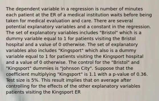 The dependent variable in a regression is number of minutes each patient at the ER of a medical institution waits before being taken for medical evaluation and care. There are several potential explanatory variables and a constant in the regression. The set of explanatory variables includes "Bristol" which is a dummy variable equal to 1 for patients visiting the Bristol hospital and a value of 0 otherwise. The set of explanatory variables also includes "Kingsport" which also is a dummy variable equal to 1 for patients visiting the Kingsport hospital and a value of 0 otherwise. The control for the "Bristol" and "Kingsport" dummies is "Johnson City". Suppose that the coefficient multiplying "Kingsport" is 1.1 with a p-value of 0.36. Test size is 5%. This result implies that on average after controlling for the effects of the other explanatory variables patients visiting the Kingsport ER