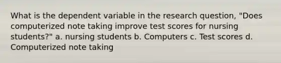 What is the dependent variable in the research question, "Does computerized note taking improve test scores for nursing students?" a. nursing students b. Computers c. Test scores d. Computerized note taking