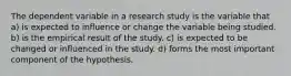 The dependent variable in a research study is the variable that a) is expected to influence or change the variable being studied. b) is the empirical result of the study. c) is expected to be changed or influenced in the study. d) forms the most important component of the hypothesis.