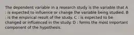 The dependent variable in a research study is the variable that A : is expected to influence or change the variable being studied. B : is the empirical result of the study. C : is expected to be changed or influenced in the study. D : forms the most important component of the hypothesis.