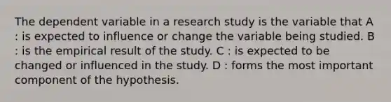 The dependent variable in a research study is the variable that A : is expected to influence or change the variable being studied. B : is the empirical result of the study. C : is expected to be changed or influenced in the study. D : forms the most important component of the hypothesis.