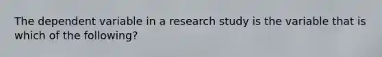 The dependent variable in a research study is the variable that is which of the following?