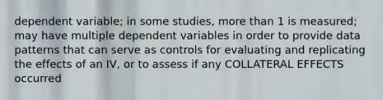 dependent variable; in some studies, more than 1 is measured; may have multiple dependent variables in order to provide data patterns that can serve as controls for evaluating and replicating the effects of an IV, or to assess if any COLLATERAL EFFECTS occurred