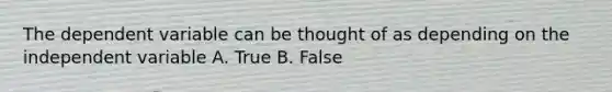 The dependent variable can be thought of as depending on the independent variable A. True B. False