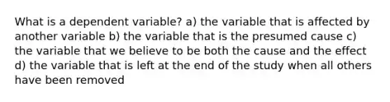 What is a dependent variable? a) the variable that is affected by another variable b) the variable that is the presumed cause c) the variable that we believe to be both the cause and the effect d) the variable that is left at the end of the study when all others have been removed