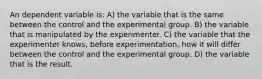 An dependent variable is: A) the variable that is the same between the control and the experimental group. B) the variable that is manipulated by the experimenter. C) the variable that the experimenter knows, before experimentation, how it will differ between the control and the experimental group. D) the variable that is the result.