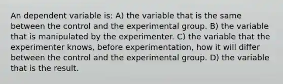 An dependent variable is: A) the variable that is the same between the control and the experimental group. B) the variable that is manipulated by the experimenter. C) the variable that the experimenter knows, before experimentation, how it will differ between the control and the experimental group. D) the variable that is the result.