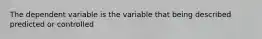 The dependent variable is the variable that being described predicted or controlled