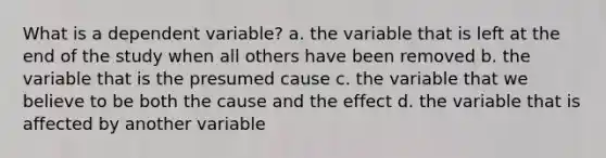 What is a dependent variable? a. the variable that is left at the end of the study when all others have been removed b. the variable that is the presumed cause c. the variable that we believe to be both the cause and the effect d. the variable that is affected by another variable