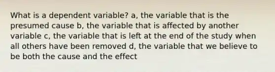 What is a dependent variable? a, the variable that is the presumed cause b, the variable that is affected by another variable c, the variable that is left at the end of the study when all others have been removed d, the variable that we believe to be both the cause and the effect