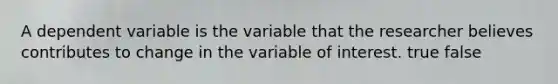 A dependent variable is the variable that the researcher believes contributes to change in the variable of interest. true false