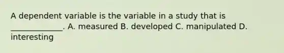 A dependent variable is the variable in a study that is _____________. A. measured B. developed C. manipulated D. interesting