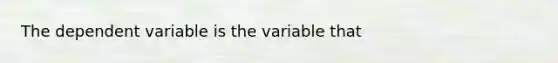 The dependent variable is the variable that