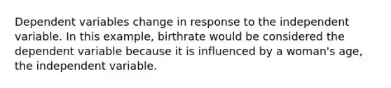 Dependent variables change in response to the independent variable. In this example, birthrate would be considered the dependent variable because it is influenced by a woman's age, the independent variable.