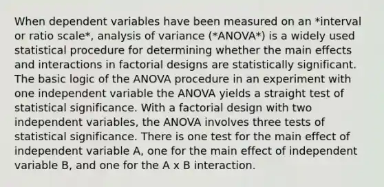 When dependent variables have been measured on an *interval or ratio scale*, analysis of variance (*ANOVA*) is a widely used statistical procedure for determining whether the main effects and interactions in factorial designs are statistically significant. The basic logic of the ANOVA procedure in an experiment with one independent variable the ANOVA yields a straight test of statistical significance. With a factorial design with two independent variables, the ANOVA involves three tests of statistical significance. There is one test for the main effect of independent variable A, one for the main effect of independent variable B, and one for the A x B interaction.