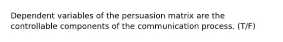 Dependent variables of the persuasion matrix are the controllable components of the communication process. (T/F)