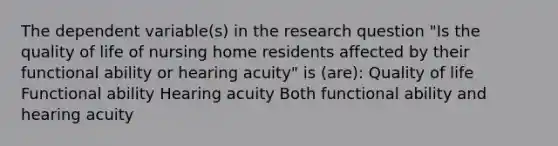 The dependent variable(s) in the research question "Is the quality of life of nursing home residents affected by their functional ability or hearing acuity" is (are): Quality of life Functional ability Hearing acuity Both functional ability and hearing acuity