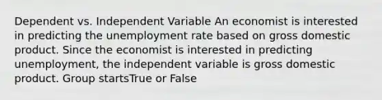 Dependent vs. Independent Variable An economist is interested in predicting the unemployment rate based on gross domestic product. Since the economist is interested in predicting unemployment, the independent variable is gross domestic product. Group startsTrue or False