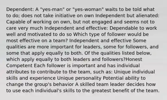 Dependent: A "yes-man" or "yes-woman" waits to be told what to do; does not take initiative on own Independent but alienated: Capable of working on own, but not engaged and seems not to care very much Independent and effective: Dependable to work well and motivated to do so Which type of follower would be most effective on a team? Independent and effective Some qualities are more important for leaders, some for followers, and some that apply equally to both. Of the qualities listed below, which apply equally to both leaders and followers?Honest Competent Each follower is important and has individual attributes to contribute to the team, such as: Unique individual skills and experience Unique personality Potential ability to change the group's behavior A skilled team leader decides how to use each individual's skills to the greatest benefit of the team.