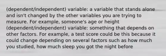 (dependent/independent) variable: a variable that stands alone and isn't changed by the other variables you are trying to measure. For example, someone's age or height (dependent/independent) variable: something that depends on other factors. For example, a test score could be this because it could change depending on several factors such as how much you studied, how much sleep you got the night before