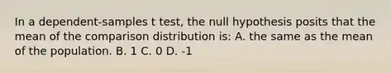 In a dependent-samples t test, the null hypothesis posits that the mean of the comparison distribution is: A. the same as the mean of the population. B. 1 C. 0 D. -1