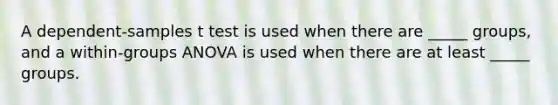 A dependent-samples t test is used when there are _____ groups, and a within-groups ANOVA is used when there are at least _____ groups.