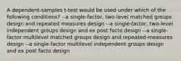 A dependent-samples t-test would be used under which of the following conditions? --a single-factor, two-level matched groups design and repeated measures design --a single-factor, two-level independent groups design and ex post facto design --a single-factor multilevel matched groups design and repeated-measures design --a single-factor multilevel independent groups design and ex post facto design