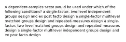 A dependent-samples t-test would be used under which of the following conditions? a single-factor, two-level independent groups design and ex post facto design a single-factor multilevel matched groups design and repeated-measures design a single-factor, two-level matched groups design and repeated measures design a single-factor multilevel independent groups design and ex post facto design