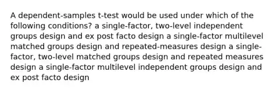 A dependent-samples t-test would be used under which of the following conditions? a single-factor, two-level independent groups design and ex post facto design a single-factor multilevel matched groups design and repeated-measures design a single-factor, two-level matched groups design and repeated measures design a single-factor multilevel independent groups design and ex post facto design