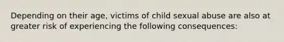 Depending on their age, victims of child sexual abuse are also at greater risk of experiencing the following consequences: