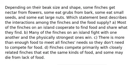 Depending on their beak size and shape, some finches get nectar from flowers, some eat grubs from bark, some eat small seeds, and some eat large nuts. Which statement best describes the interactions among the finches and the food supply? a) Most of the finches on an island cooperate to find food and share what they find. b) Many of the finches on an island fight with one another and the physically strongest ones win. c) There is more than enough food to meet all finches' needs so they don't need to compete for food. d) Finches compete primarily with closely related finches that eat the same kinds of food, and some may die from lack of food.