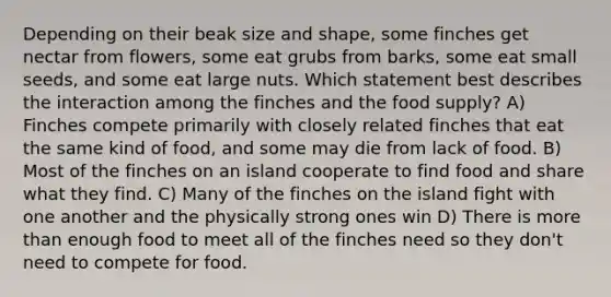 Depending on their beak size and shape, some finches get nectar from flowers, some eat grubs from barks, some eat small seeds, and some eat large nuts. Which statement best describes the interaction among the finches and the food supply? A) Finches compete primarily with closely related finches that eat the same kind of food, and some may die from lack of food. B) Most of the finches on an island cooperate to find food and share what they find. C) Many of the finches on the island fight with one another and the physically strong ones win D) There is <a href='https://www.questionai.com/knowledge/keWHlEPx42-more-than' class='anchor-knowledge'>more than</a> enough food to meet all of the finches need so they don't need to compete for food.