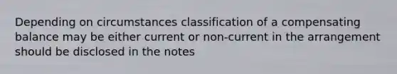 Depending on circumstances classification of a compensating balance may be either current or non-current in the arrangement should be disclosed in the notes