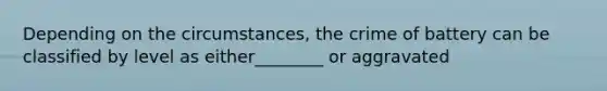 Depending on the circumstances, the crime of battery can be classified by level as either________ or aggravated