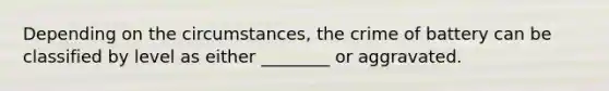 Depending on the circumstances, the crime of battery can be classified by level as either ________ or aggravated.