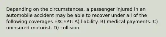 Depending on the circumstances, a passenger injured in an automobile accident may be able to recover under all of the following coverages EXCEPT: A) liability. B) medical payments. C) uninsured motorist. D) collision.