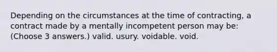 Depending on the circumstances at the time of contracting, a contract made by a mentally incompetent person may be: (Choose 3 answers.) valid. usury. voidable. void.