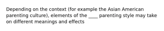 Depending on the context (for example the Asian American parenting culture), elements of the ____ parenting style may take on different meanings and effects