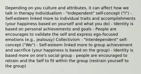 Depending on you culture and attributes, it can affect how we talk in therapy Individualism - "Independent" self-concept ("I") - Self-esteem linked more to individual traits and accomplishments (your happiness based on yourself and what you do) - Identity is based on personal achievements and goals - People are encourages to validate the self and express ego-focused emotions (e.g., jealousy) Collectivism - "Interdependent" self-concept ("We") - Self-esteem linked more to group achievement and sacrifice (your happiness is based on the group) - Identity is based more on one's social group - people are encouraged to retrain and the Self to fit within the group (restrain yourself to the group)